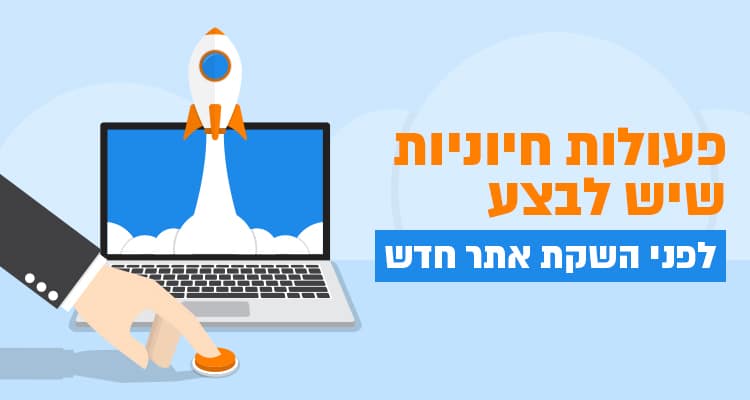 פעולות חיוניות שיש לבצע לפני השקת אתר חדש
